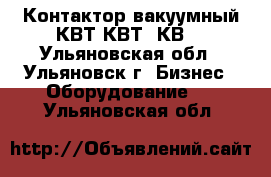 Контактор вакуумный КВТ,КВТ2,КВ. - Ульяновская обл., Ульяновск г. Бизнес » Оборудование   . Ульяновская обл.